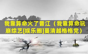 我靠算命火了晋江（我靠算命玩崩综艺[娱乐圈]蔓清越格格党）